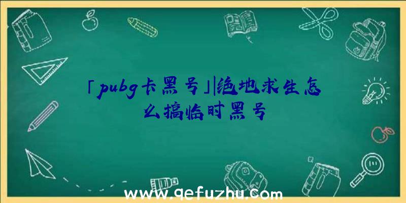 「pubg卡黑号」|绝地求生怎么搞临时黑号